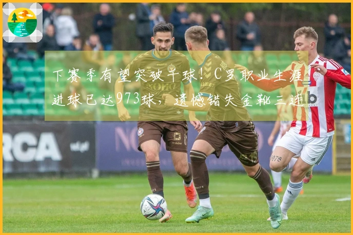 下赛季有望突破千球！C罗职业生涯进球已达973球，遗憾错失金靴三连冠