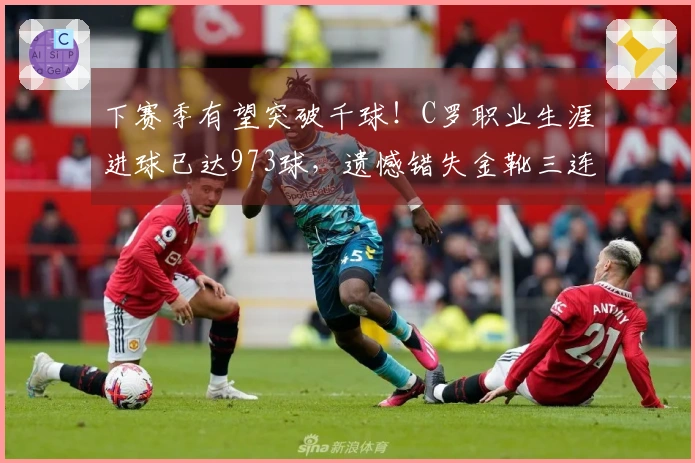 下赛季有望突破千球！C罗职业生涯进球已达973球，遗憾错失金靴三连冠